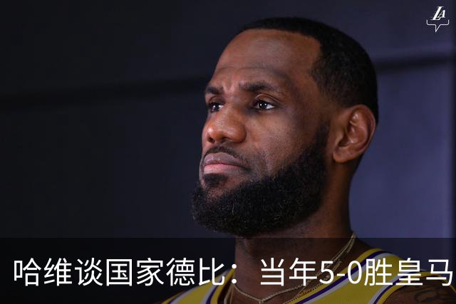 哈维谈国家德比：当年5-0胜皇马比6-2更完美