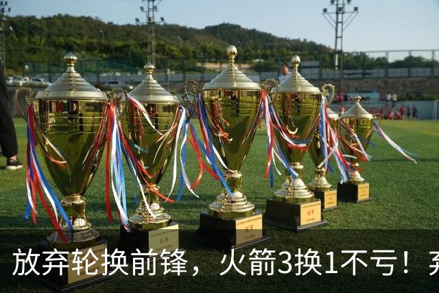 放弃轮换前锋，火箭3换1不亏！弃将加盟老鹰机会全无，只出场1次
