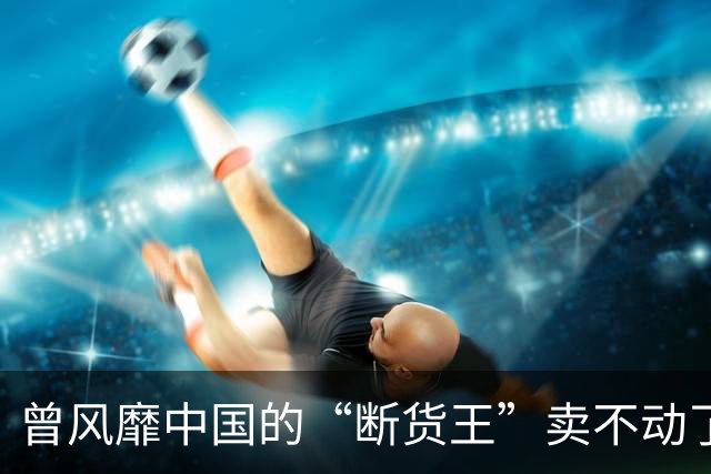 曾风靡中国的“断货王”卖不动了？利润暴跌75%，市值蒸发近九成
