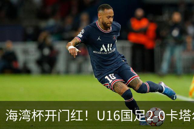 海湾杯开门红！U16国足2-0卡塔尔 袁博涵4分钟闪击 刘宇洋一条龙