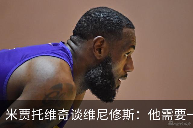 米贾托维奇谈维尼修斯：他需要一点时间，不要给他太大压力
